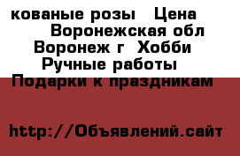 кованые розы › Цена ­ 2 000 - Воронежская обл., Воронеж г. Хобби. Ручные работы » Подарки к праздникам   